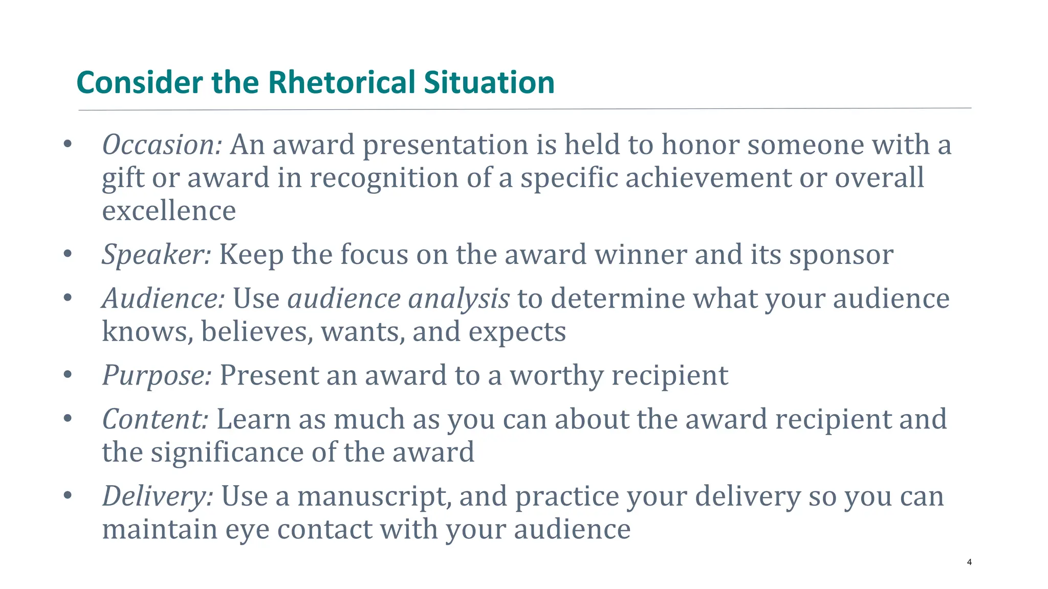 Consider the Rhetorical Situation
• Occasion: An award presentation is held to honor someone with a
gift or award in recognition of a specific achievement or overall
excellence
• Speaker: Keep the focus on the award winner and its sponsor
• Audience: Use audience analysis to determine what your audience
knows, believes, wants, and expects
• Purpose: Present an award to a worthy recipient
• Content: Learn as much as you can about the award recipient and
the significance of the award
• Delivery: Use a manuscript, and practice your delivery so you can
maintain eye contact with your audience
4
 
