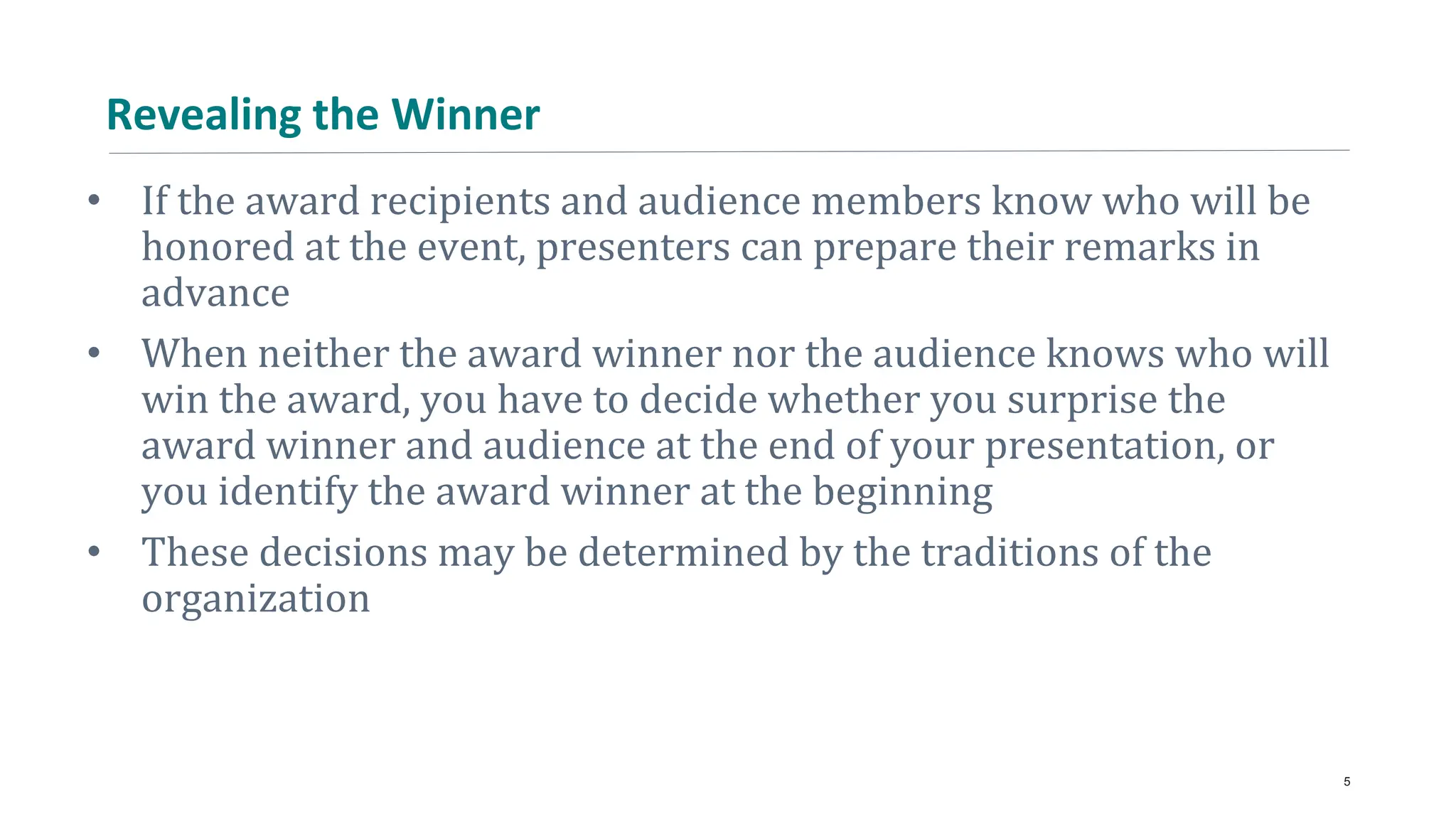Revealing the Winner
• If the award recipients and audience members know who will be
honored at the event, presenters can prepare their remarks in
advance
• When neither the award winner nor the audience knows who will
win the award, you have to decide whether you surprise the
award winner and audience at the end of your presentation, or
you identify the award winner at the beginning
• These decisions may be determined by the traditions of the
organization
5
 