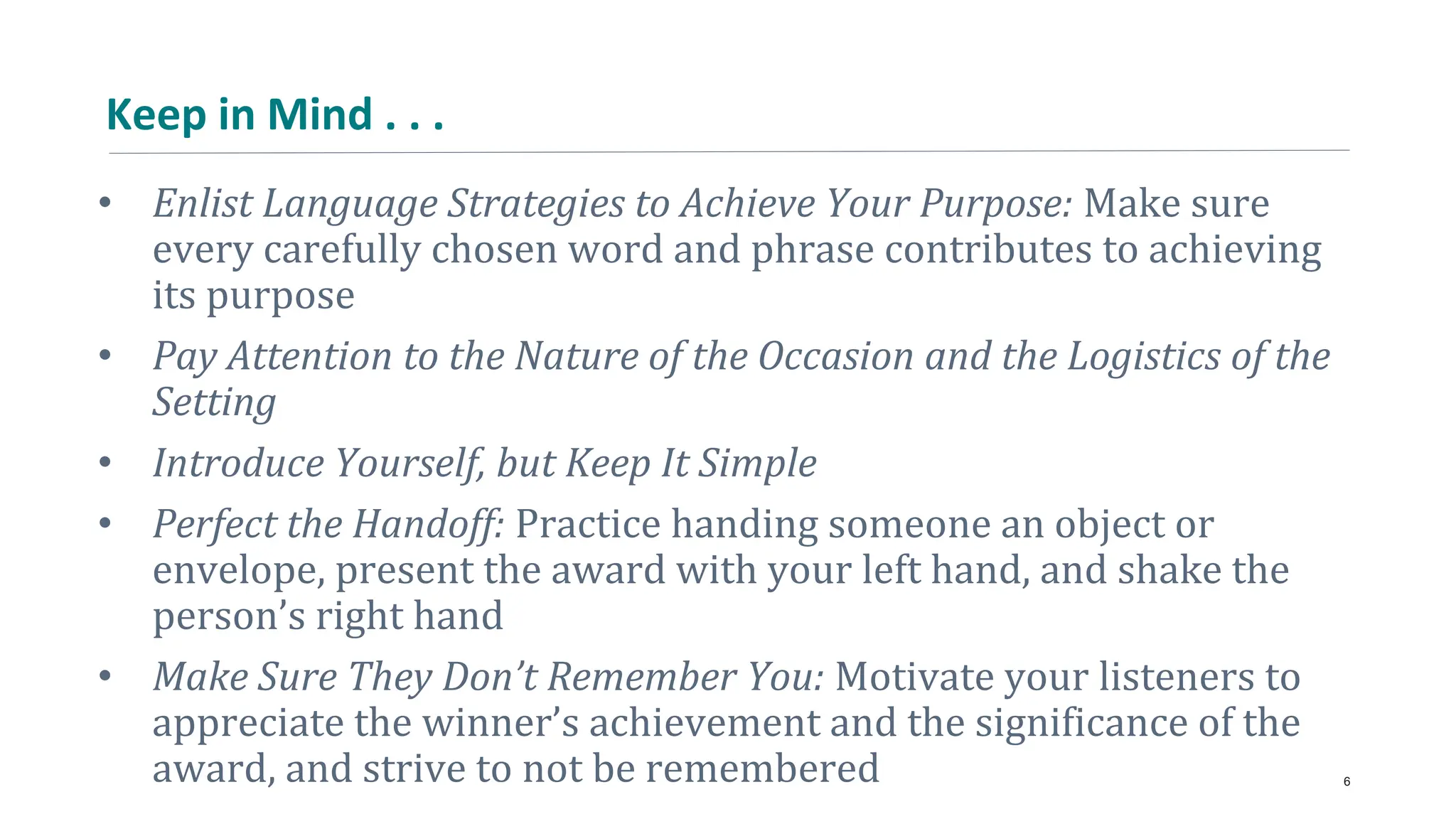 Keep in Mind . . .
• Enlist Language Strategies to Achieve Your Purpose: Make sure
every carefully chosen word and phrase contributes to achieving
its purpose
• Pay Attention to the Nature of the Occasion and the Logistics of the
Setting
• Introduce Yourself, but Keep It Simple
• Perfect the Handoff: Practice handing someone an object or
envelope, present the award with your left hand, and shake the
person’s right hand
• Make Sure They Don’t Remember You: Motivate your listeners to
appreciate the winner’s achievement and the significance of the
award, and strive to not be remembered 6
 