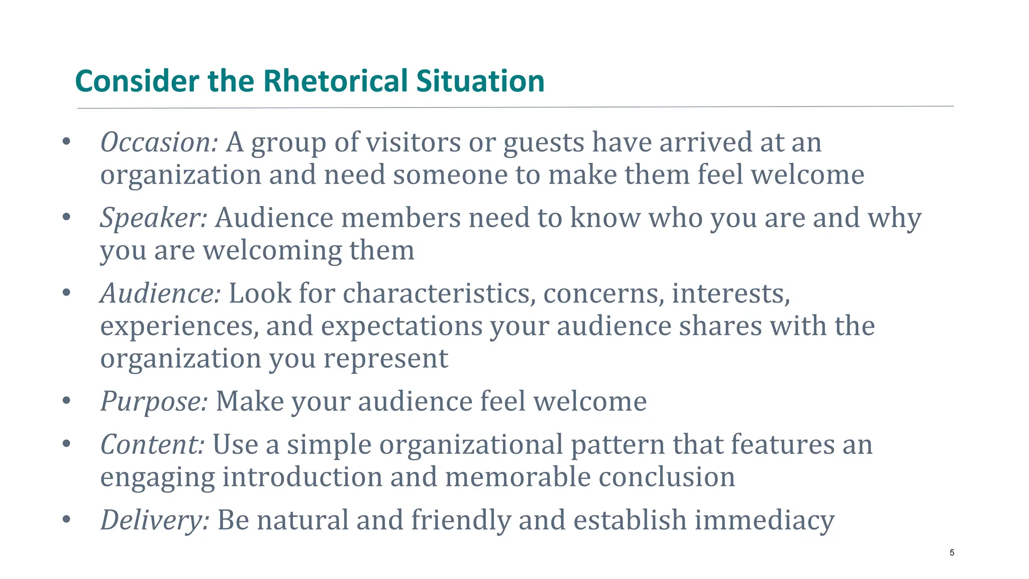 Consider the Rhetorical Situation
• Occasion: A group of visitors or guests have arrived at an
organization and need someone to make them feel welcome
• Speaker: Audience members need to know who you are and why
you are welcoming them
• Audience: Look for characteristics, concerns, interests,
experiences, and expectations your audience shares with the
organization you represent
• Purpose: Make your audience feel welcome
• Content: Use a simple organizational pattern that features an
engaging introduction and memorable conclusion
• Delivery: Be natural and friendly and establish immediacy
5
 