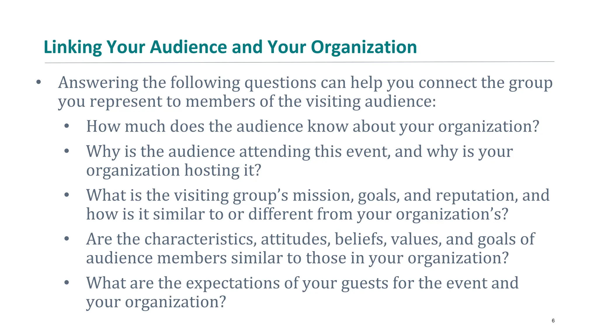 Linking Your Audience and Your Organization
• Answering the following questions can help you connect the group
you represent to members of the visiting audience:
• How much does the audience know about your organization?
• Why is the audience attending this event, and why is your
organization hosting it?
• What is the visiting group’s mission, goals, and reputation, and
how is it similar to or different from your organization’s?
• Are the characteristics, attitudes, beliefs, values, and goals of
audience members similar to those in your organization?
• What are the expectations of your guests for the event and
your organization?
6
 