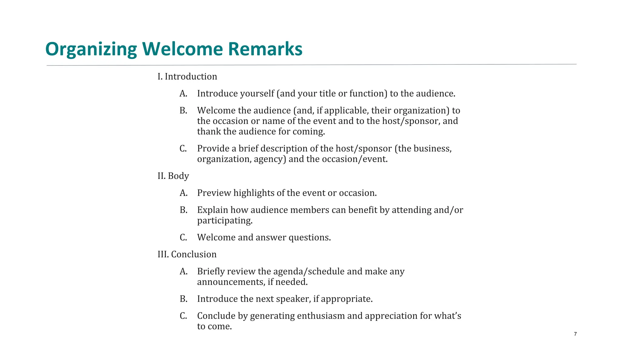 Organizing Welcome Remarks
I. Introduction
A. Introduce yourself (and your title or function) to the audience.
B. Welcome the audience (and, if applicable, their organization) to
the occasion or name of the event and to the host/sponsor, and
thank the audience for coming.
C. Provide a brief description of the host/sponsor (the business,
organization, agency) and the occasion/event.
II. Body
A. Preview highlights of the event or occasion.
B. Explain how audience members can benefit by attending and/or
participating.
C. Welcome and answer questions.
III. Conclusion
A. Briefly review the agenda/schedule and make any
announcements, if needed.
B. Introduce the next speaker, if appropriate.
C. Conclude by generating enthusiasm and appreciation for what’s
to come.
7
 