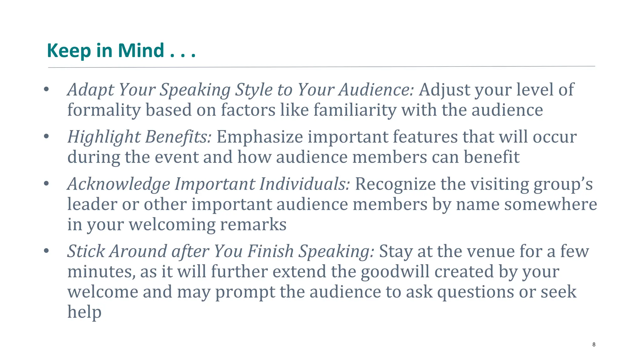 Keep in Mind . . .
• Adapt Your Speaking Style to Your Audience: Adjust your level of
formality based on factors like familiarity with the audience
• Highlight Benefits: Emphasize important features that will occur
during the event and how audience members can benefit
• Acknowledge Important Individuals: Recognize the visiting group’s
leader or other important audience members by name somewhere
in your welcoming remarks
• Stick Around after You Finish Speaking: Stay at the venue for a few
minutes, as it will further extend the goodwill created by your
welcome and may prompt the audience to ask questions or seek
help
8
 