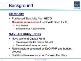 3 Purchase Electricity
Background
Electricity
• Purchased Electricity from HECO
• Dramatic increases in Fuel Costs since FY10
– Asia Market
– Environmental Requirements
NAVFAC Utility Rates
• Navy Working Capital Fund
– Rates established to recover full cost
– Rates adjusted every two years
• Rate structure governed by DoD FMR and budget
process
• Stabilized to minimize ‘churn’ across the Navy
 