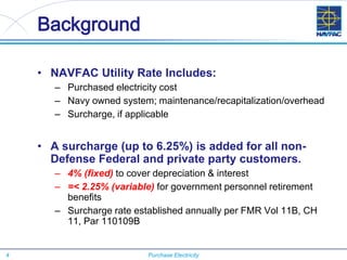 4 Purchase Electricity
Background
• NAVFAC Utility Rate Includes:
– Purchased electricity cost
– Navy owned system; maintenance/recapitalization/overhead
– Surcharge, if applicable
• A surcharge (up to 6.25%) is added for all non-
Defense Federal and private party customers.
– 4% (fixed) to cover depreciation & interest
– =< 2.25% (variable) for government personnel retirement
benefits
– Surcharge rate established annually per FMR Vol 11B, CH
11, Par 110109B
 