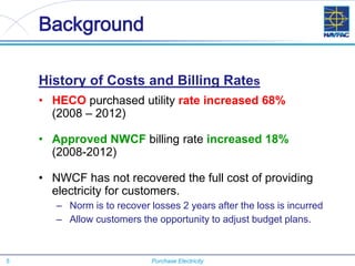 5 Purchase Electricity
Background
History of Costs and Billing Rates
• HECO purchased utility rate increased 68%
(2008 – 2012)
• Approved NWCF billing rate increased 18%
(2008-2012)
• NWCF has not recovered the full cost of providing
electricity for customers.
– Norm is to recover losses 2 years after the loss is incurred
– Allow customers the opportunity to adjust budget plans.
 