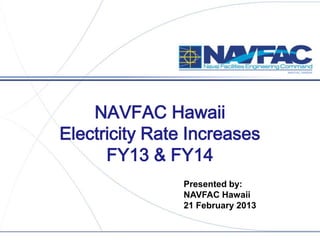 NAVFAC HAWAII
NAVFAC Hawaii
Electricity Rate Increases
FY13 & FY14
Presented by:
NAVFAC Hawaii
21 February 2013
 