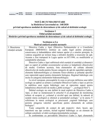 1
Hotărâre
148
2020-
02-20
Guvernul
României
privind aprobarea modului de determinare şi
de calcul al debitului ecologic
Monitorul Oficial al României nr
156 din 2020-02-26
NOTĂ DE FUNDAMENTARE
la Hotărârea Guvernului nr. 148/2020
privind aprobarea modului de determinare și de calcul al debitului ecologic
Secţiunea 1
Titlul actului normativ
Hotărâre privind aprobarea modului de determinare și de calcul al debitului ecologic
Secţiunea a-2-a
Motivul emiterii actului normativ
1. Descrierea
situaţiei actuale
Directiva Cadru a Apei (Directiva Parlamentului și a Consiliului
European 2000/60/EC) instituie un cadru legal pentru protejarea,
conservarea şi îmbunătăţirea stării tuturor apelor şi a zonelor protejate, în
vederea asigurării pe termen lung a utilizării durabile a resurselor de apă.
Aceasta a fost transpusă în Legea apelor nr.107/1996, cu modificările și
completările ulterioare.
Directiva Cadru a Apei subliniază rolul esențial al cantităţii şi dinamicii
apei ca suport al calităţii ecosistemelor acvatice şi îndeplinirii obiectivelor
de mediu. Conform acesteia, lista elementelor de calitate aferentă
obiectivelor de mediu pentru fiecare categorie de apă de suprafață cuprinde:
elemente hidromorfologice și elemente fizico-chimice și poluanţi specifici
care reprezintă suport pentru elementele biologice. Regimul hidrologic este
inclus în categoria elementelor hidromorfologice.
La nivel european, preocupările în ceea ce privește definirea unui debit
ecologic au apărut ca urmare a cerințelor Directivei Cadru a Apei cu privire
la stabilirea unui regim hidrologic care să reprezinte suport pentru
îndeplinirea obiectivelor de mediu („debit ecologic” – „ecological flow”).
Debitul ecologic nu este definit în mod explicit de Directiva Cadru a
Apei, ci doar se menționează în articolul 8 că programul de monitoring
trebuie să acopere şi „volumul și nivelul apei sau debitul, în măsură să
susțină starea ecologică și chimică și potențialul ecologic” și în anexa V
referitoare la starea ecologică se precizează „regimul hidrologic care
permite atingerea valorilor specificate pentru elementele de calitate
biologice”.
Toate categoriile de corpuri de apă respectiv: râuri, lacuri, ape
tranzitorii sau ape costiere, includ regimul hidrologic ca un element de
calitate constitutiv al stării ecologice/potențialului ecologic.
În conformitate cu prevederile Directivei Cadru a Apei elementele
 