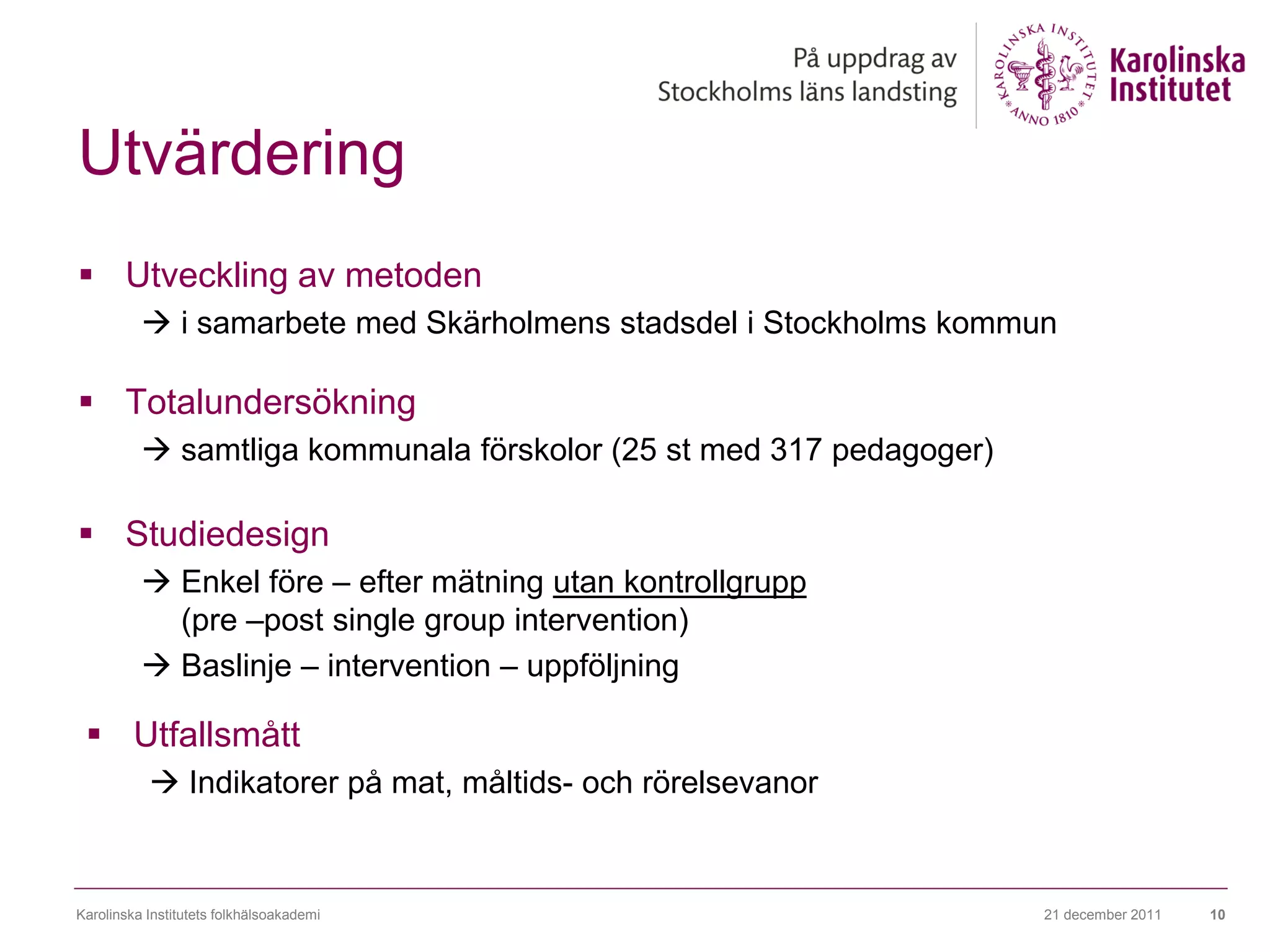 Utvärdering
 Utveckling av metoden
           i samarbete med Skärholmens stadsdel i Stockholms kommun

 Totalundersökning
           samtliga kommunala förskolor (25 st med 317 pedagoger)

 Studiedesign
           Enkel före – efter mätning utan kontrollgrupp
            (pre –post single group intervention)
           Baslinje – intervention – uppföljning

  Utfallsmått
            Indikatorer på mat, måltids- och rörelsevanor


Karolinska Institutets folkhälsoakademi                              21 december 2011   10
 