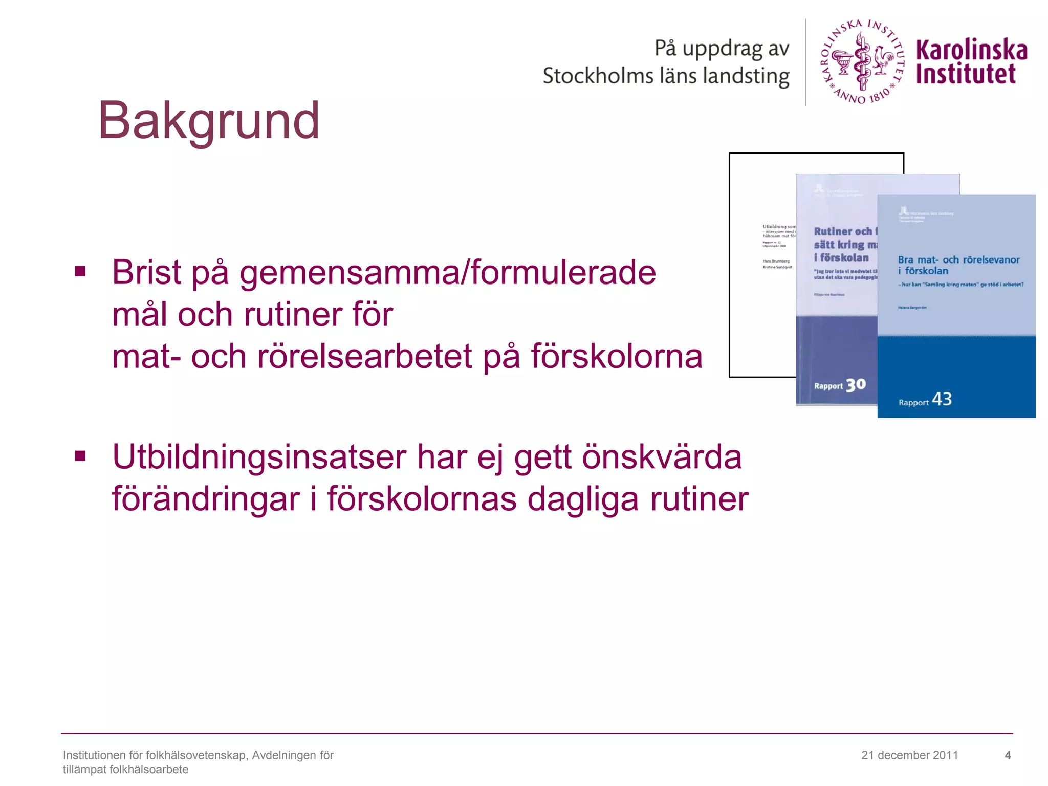 Bakgrund

  Brist på gemensamma/formulerade
   mål och rutiner för
   mat- och rörelsearbetet på förskolorna

  Utbildningsinsatser har ej gett önskvärda
   förändringar i förskolornas dagliga rutiner




Institutionen för folkhälsovetenskap, Avdelningen för   21 december 2011   4
tillämpat folkhälsoarbete
 