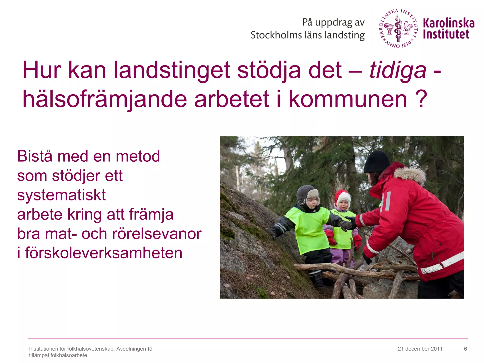 Hur kan landstinget stödja det – tidiga -
hälsofrämjande arbetet i kommunen ?

Bistå med en metod
som stödjer ett
systematiskt
arbete kring att främja
bra mat- och rörelsevanor
i förskoleverksamheten




 Institutionen för folkhälsovetenskap, Avdelningen för   21 december 2011   6
 tillämpat folkhälsoarbete
 