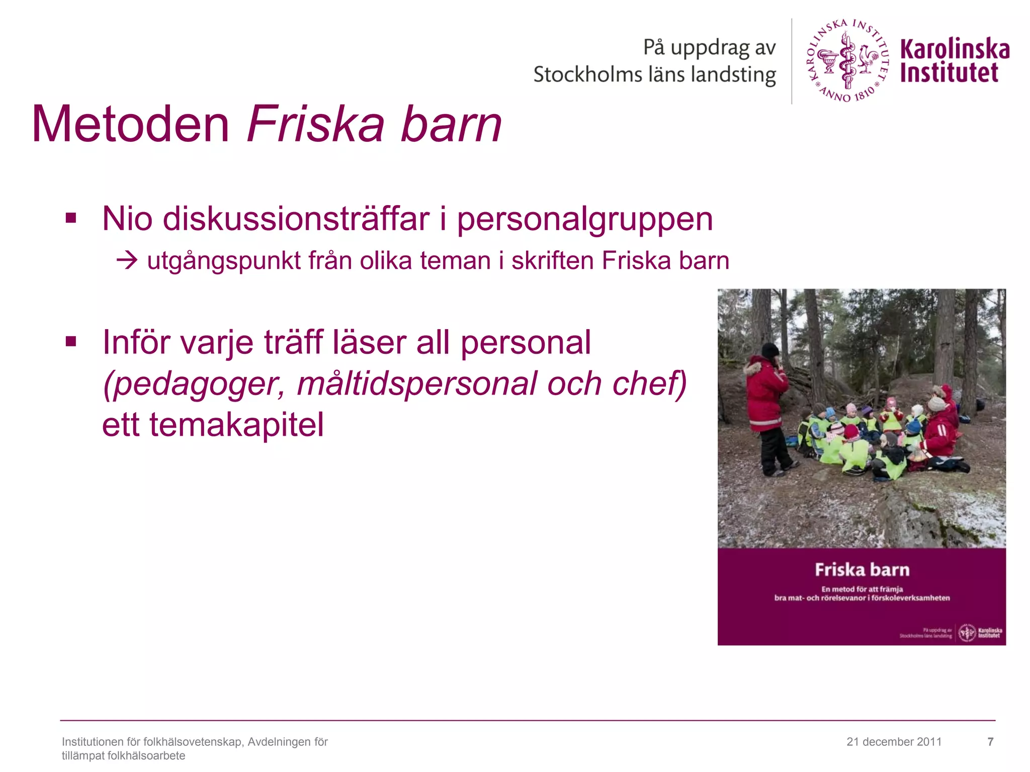 Metoden Friska barn
  Nio diskussionsträffar i personalgruppen
            utgångspunkt från olika teman i skriften Friska barn


  Inför varje träff läser all personal
   (pedagoger, måltidspersonal och chef)
   ett temakapitel




 Institutionen för folkhälsovetenskap, Avdelningen för              21 december 2011   7
 tillämpat folkhälsoarbete
 