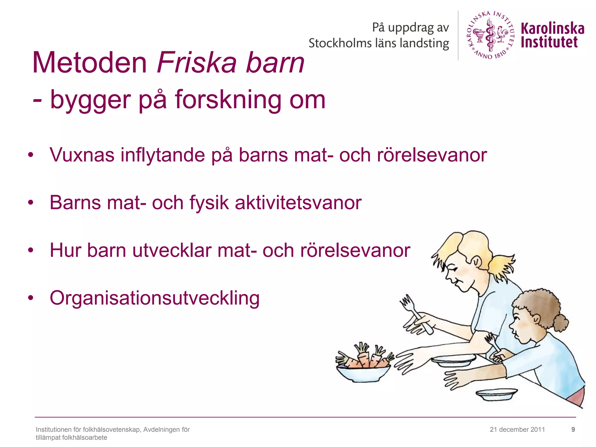 Metoden Friska barn
- bygger på forskning om
• Vuxnas inflytande på barns mat- och rörelsevanor

• Barns mat- och fysik aktivitetsvanor

• Hur barn utvecklar mat- och rörelsevanor

• Organisationsutveckling




Institutionen för folkhälsovetenskap, Avdelningen för   21 december 2011   9
tillämpat folkhälsoarbete
 