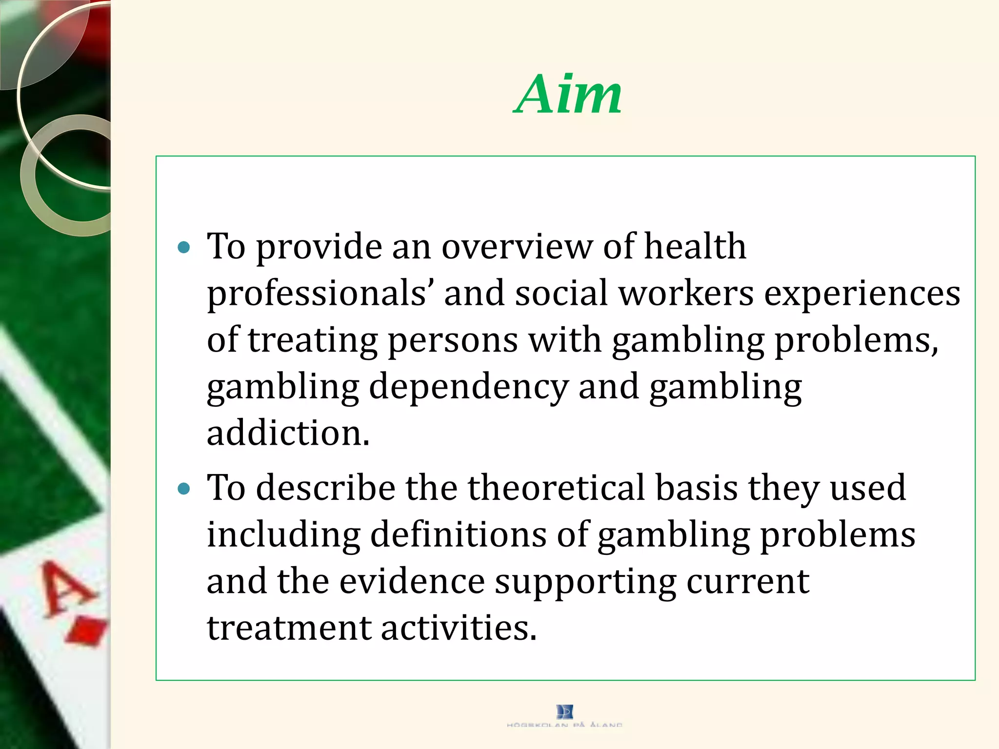 Aim
 To provide an overview of health
professionals’ and social workers experiences
of treating persons with gambling problems,
gambling dependency and gambling
addiction.
 To describe the theoretical basis they used
including definitions of gambling problems
and the evidence supporting current
treatment activities.
 