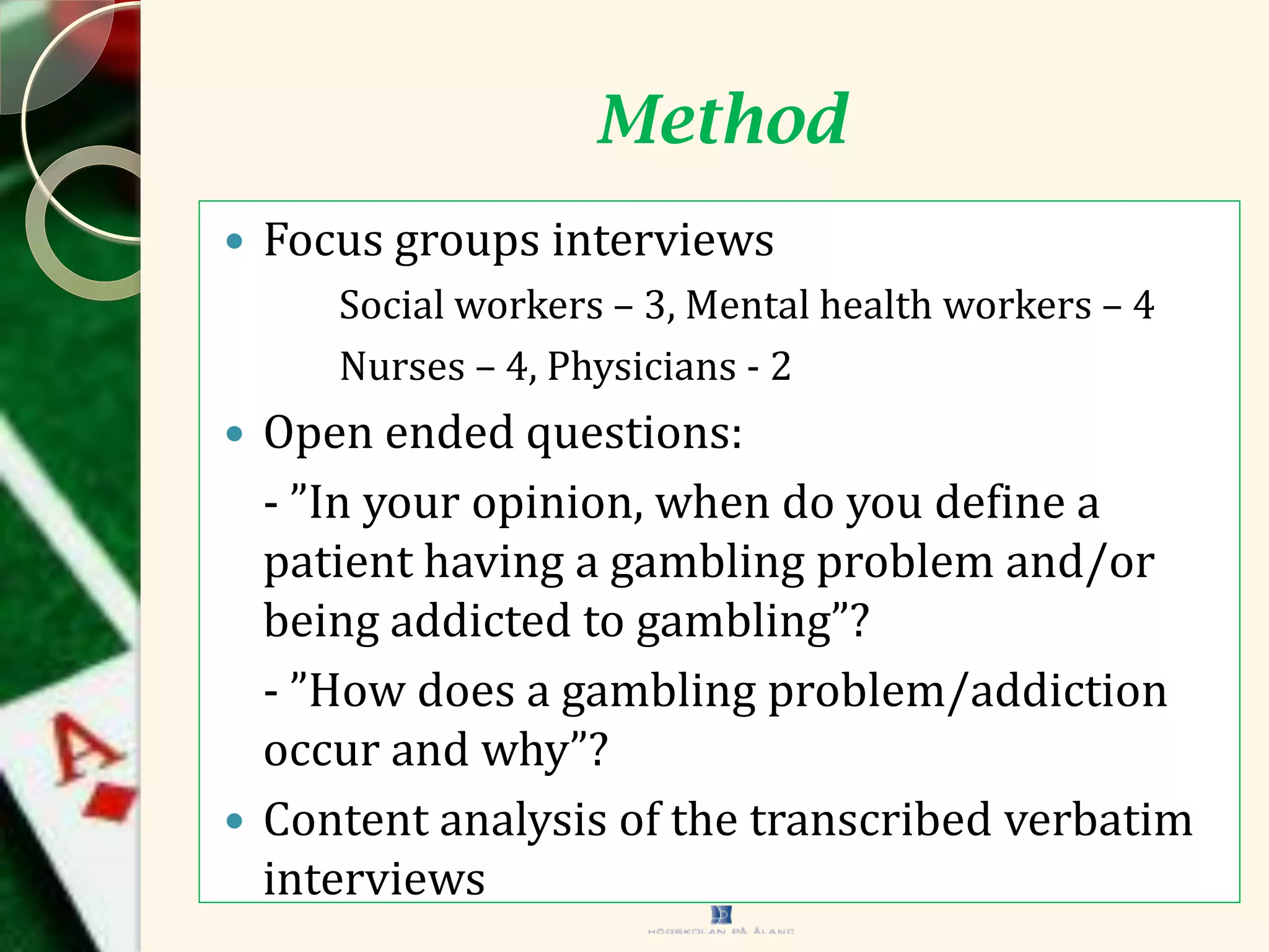Method
 Focus groups interviews
Social workers – 3, Mental health workers – 4
Nurses – 4, Physicians - 2
 Open ended questions:
- ”In your opinion, when do you define a
patient having a gambling problem and/or
being addicted to gambling”?
- ”How does a gambling problem/addiction
occur and why”?
 Content analysis of the transcribed verbatim
interviews
 