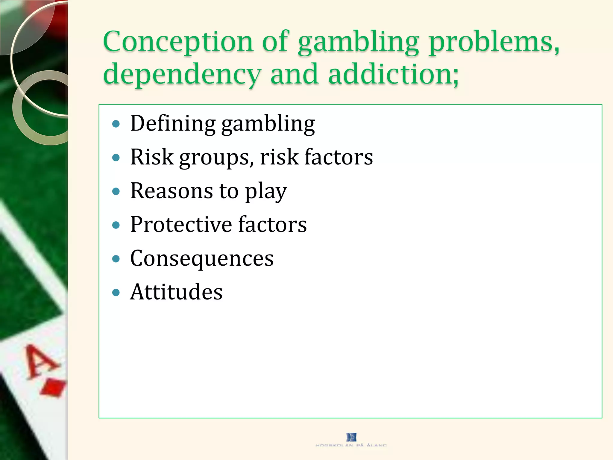Conception of gambling problems,
dependency and addiction;
 Defining gambling
 Risk groups, risk factors
 Reasons to play
 Protective factors
 Consequences
 Attitudes
 
