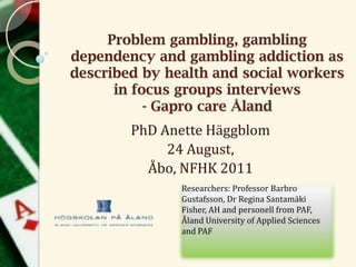 Researchers: Professor Barbro
Gustafsson, Dr Regina Santamäki
Fisher, AH and personell from PAF,
Åland University of Applied Sciences
and PAF
Problem gambling, gambling
dependency and gambling addiction as
described by health and social workers
in focus groups interviews
- Gapro care Åland
PhD Anette Häggblom
24 August,
Åbo, NFHK 2011
 