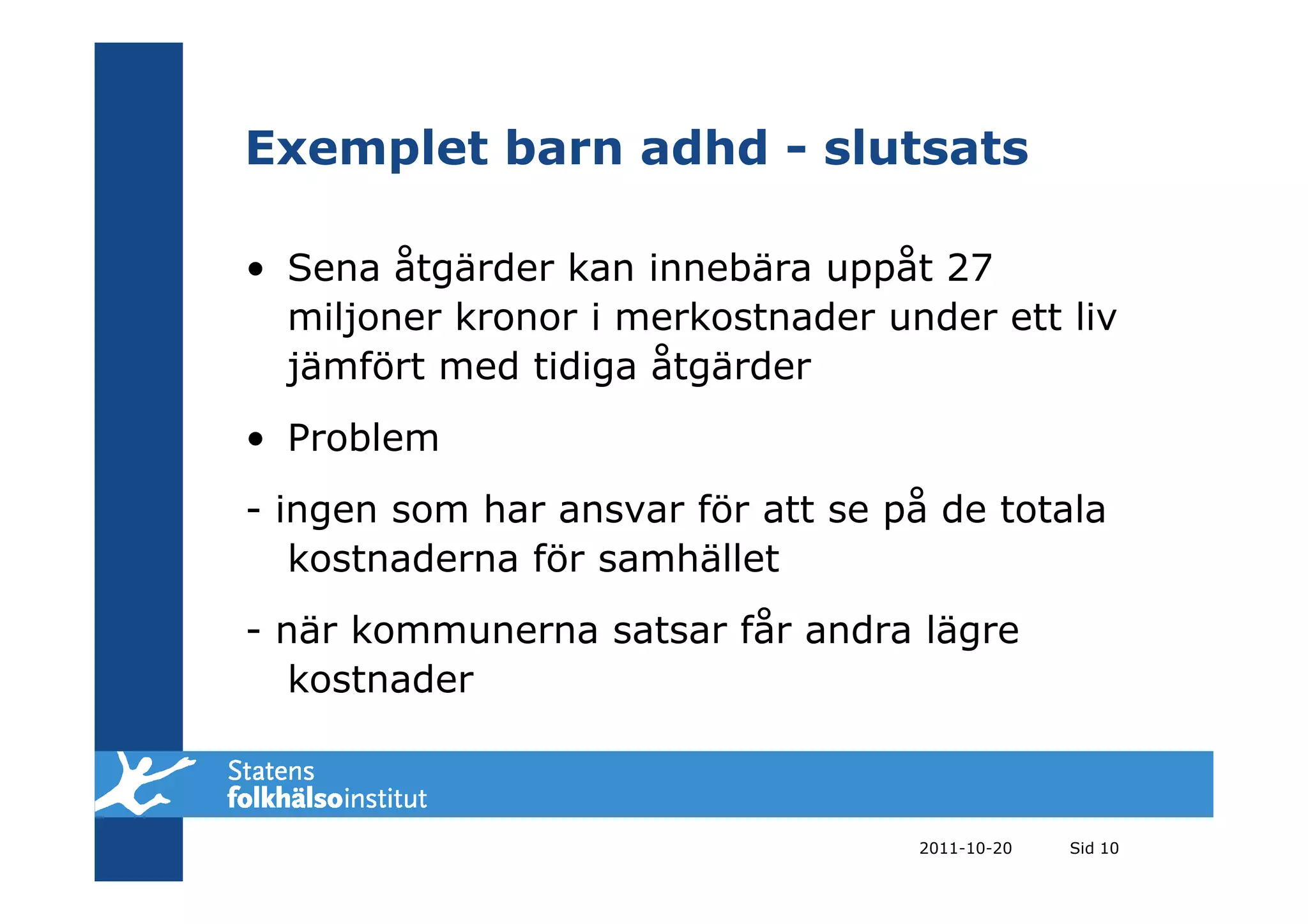 Exemplet barn adhd - slutsats

• Sena åtgärder kan innebära uppåt 27
  miljoner kronor i merkostnader under ett liv
  jämfört med tidiga åtgärder
• Problem
- ingen som har ansvar för att se på de totala
   kostnaderna för samhället
- när kommunerna satsar får andra lägre
   kostnader



                                   2011-10-20   Sid 10
 