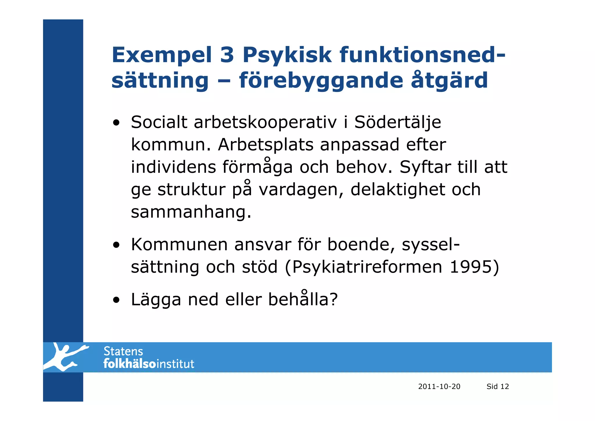Exempel 3 Psykisk funktionsned-
sättning – förebyggande åtgärd
• Socialt arbetskooperativ i Södertälje
  kommun. Arbetsplats anpassad efter
  individens förmåga och behov. Syftar till att
  ge struktur på vardagen, delaktighet och
  sammanhang.
• Kommunen ansvar för boende, syssel-
  sättning och stöd (Psykiatrireformen 1995)
• Lägga ned eller behålla?



                                    2011-10-20   Sid 12
 
