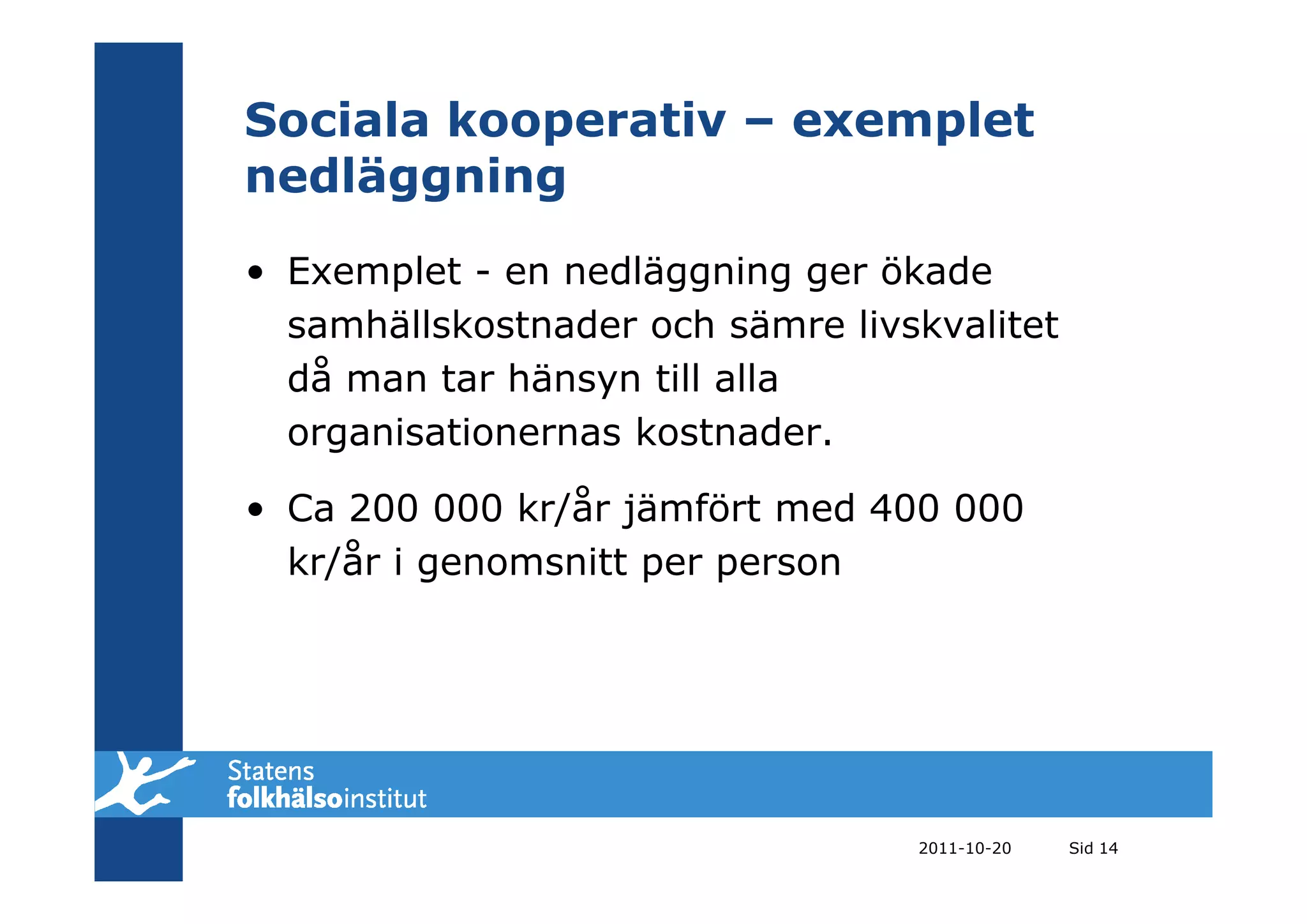 Sociala kooperativ – exemplet
nedläggning
• Exemplet - en nedläggning ger ökade
  samhällskostnader och sämre livskvalitet
  då man tar hänsyn till alla
  organisationernas kostnader.

• Ca 200 000 kr/år jämfört med 400 000
  kr/år i genomsnitt per person




                                  2011-10-20   Sid 14
 