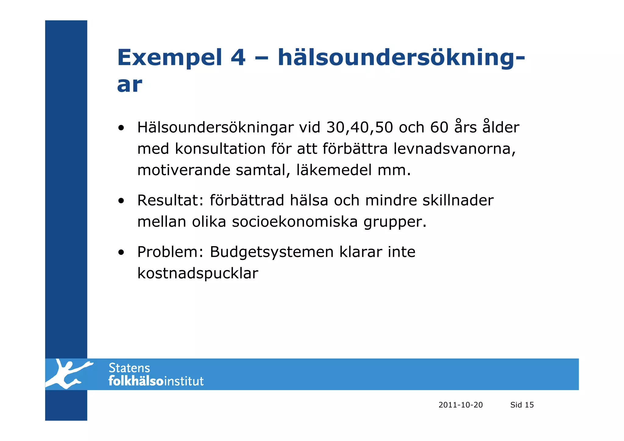 Exempel 4 – hälsoundersökning-
ar
• Hälsoundersökningar vid 30,40,50 och 60 års ålder
  med konsultation för att förbättra levnadsvanorna,
  motiverande samtal, läkemedel mm.

• Resultat: förbättrad hälsa och mindre skillnader
  mellan olika socioekonomiska grupper.

• Problem: Budgetsystemen klarar inte
  kostnadspucklar




                                          2011-10-20   Sid 15
 