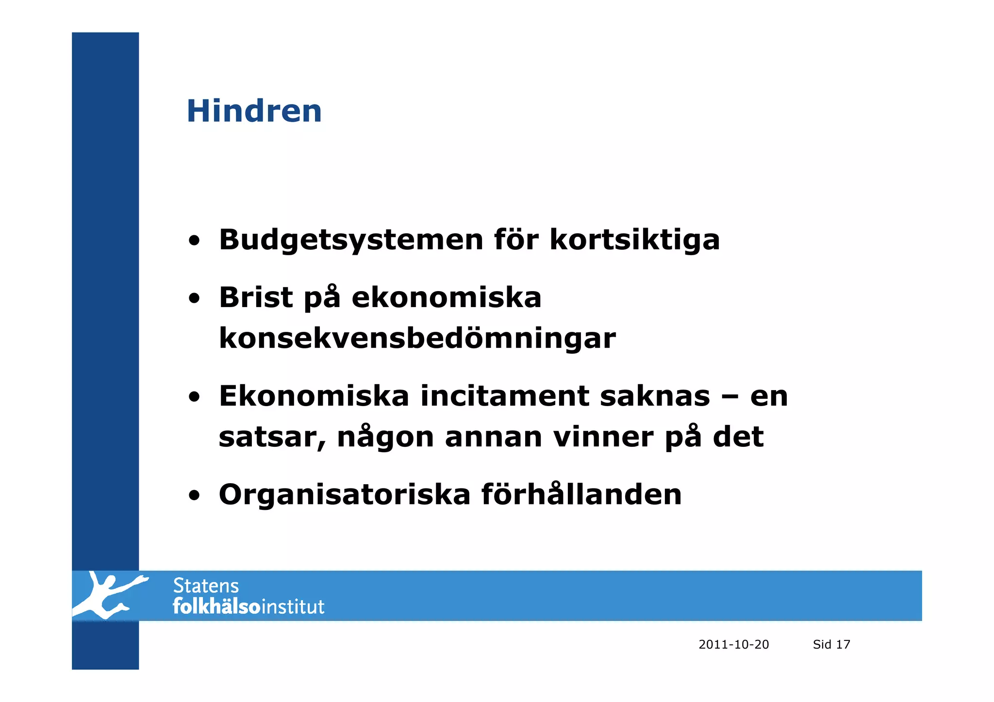Hindren



• Budgetsystemen för kortsiktiga

• Brist på ekonomiska
  konsekvensbedömningar

• Ekonomiska incitament saknas – en
  satsar, någon annan vinner på det

• Organisatoriska förhållanden




                                 2011-10-20   Sid 17
 