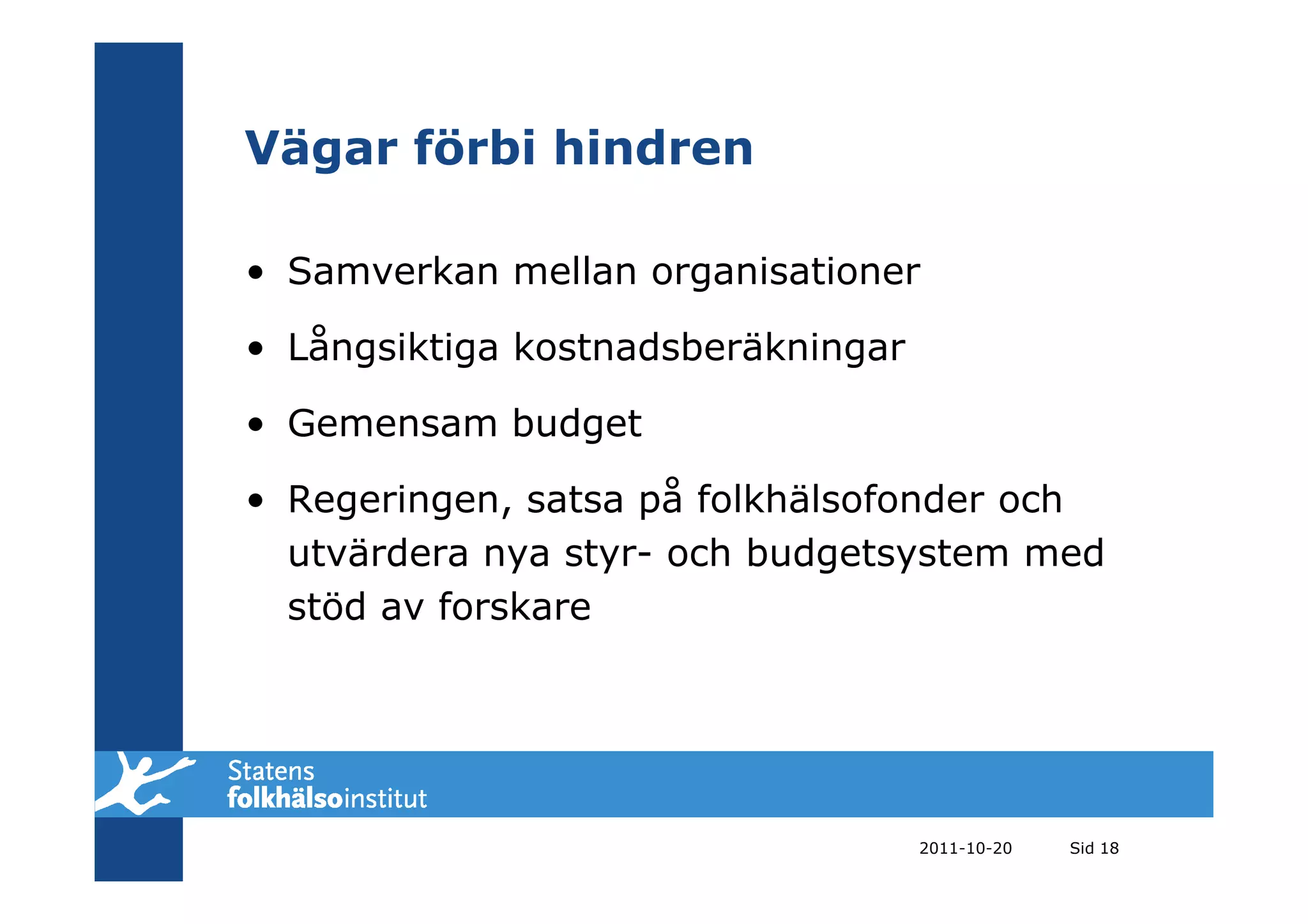 Vägar förbi hindren

• Samverkan mellan organisationer

• Långsiktiga kostnadsberäkningar

• Gemensam budget

• Regeringen, satsa på folkhälsofonder och
  utvärdera nya styr- och budgetsystem med
  stöd av forskare




                                    2011-10-20   Sid 18
 