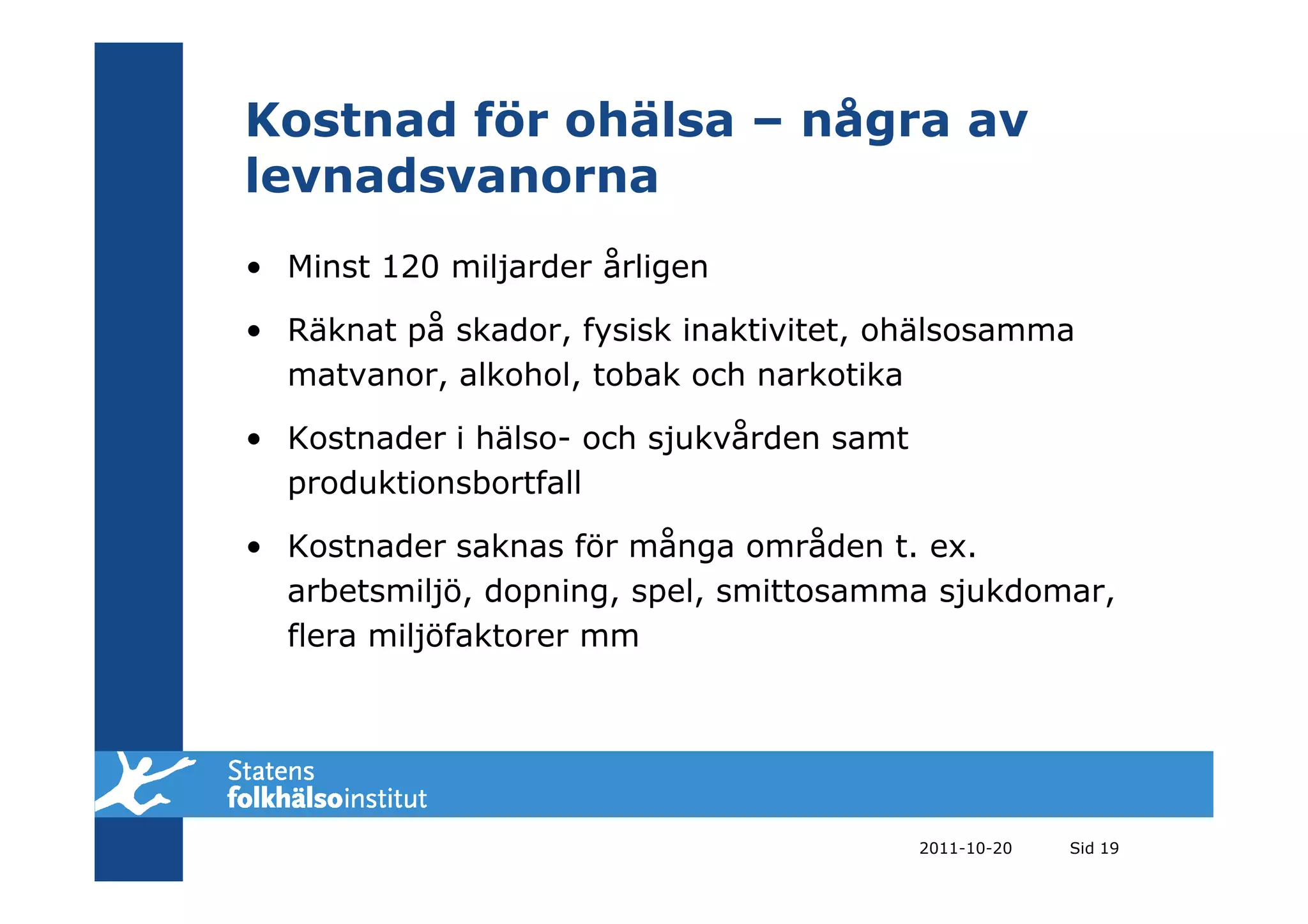 Kostnad för ohälsa – några av
levnadsvanorna
• Minst 120 miljarder årligen

• Räknat på skador, fysisk inaktivitet, ohälsosamma
  matvanor, alkohol, tobak och narkotika

• Kostnader i hälso- och sjukvården samt
  produktionsbortfall

• Kostnader saknas för många områden t. ex.
  arbetsmiljö, dopning, spel, smittosamma sjukdomar,
  flera miljöfaktorer mm




                                           2011-10-20   Sid 19
 