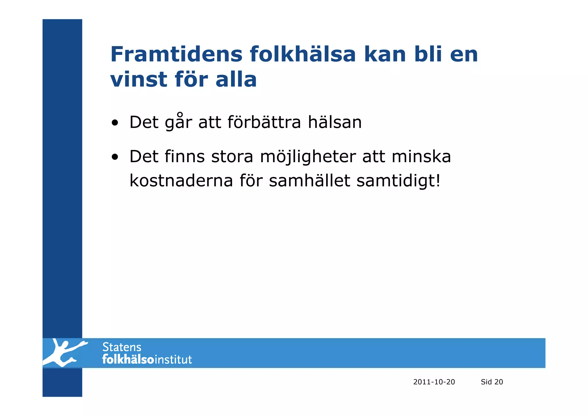 Framtidens folkhälsa kan bli en
vinst för alla
• Det går att förbättra hälsan

• Det finns stora möjligheter att minska
  kostnaderna för samhället samtidigt!




                                   2011-10-20   Sid 20
 