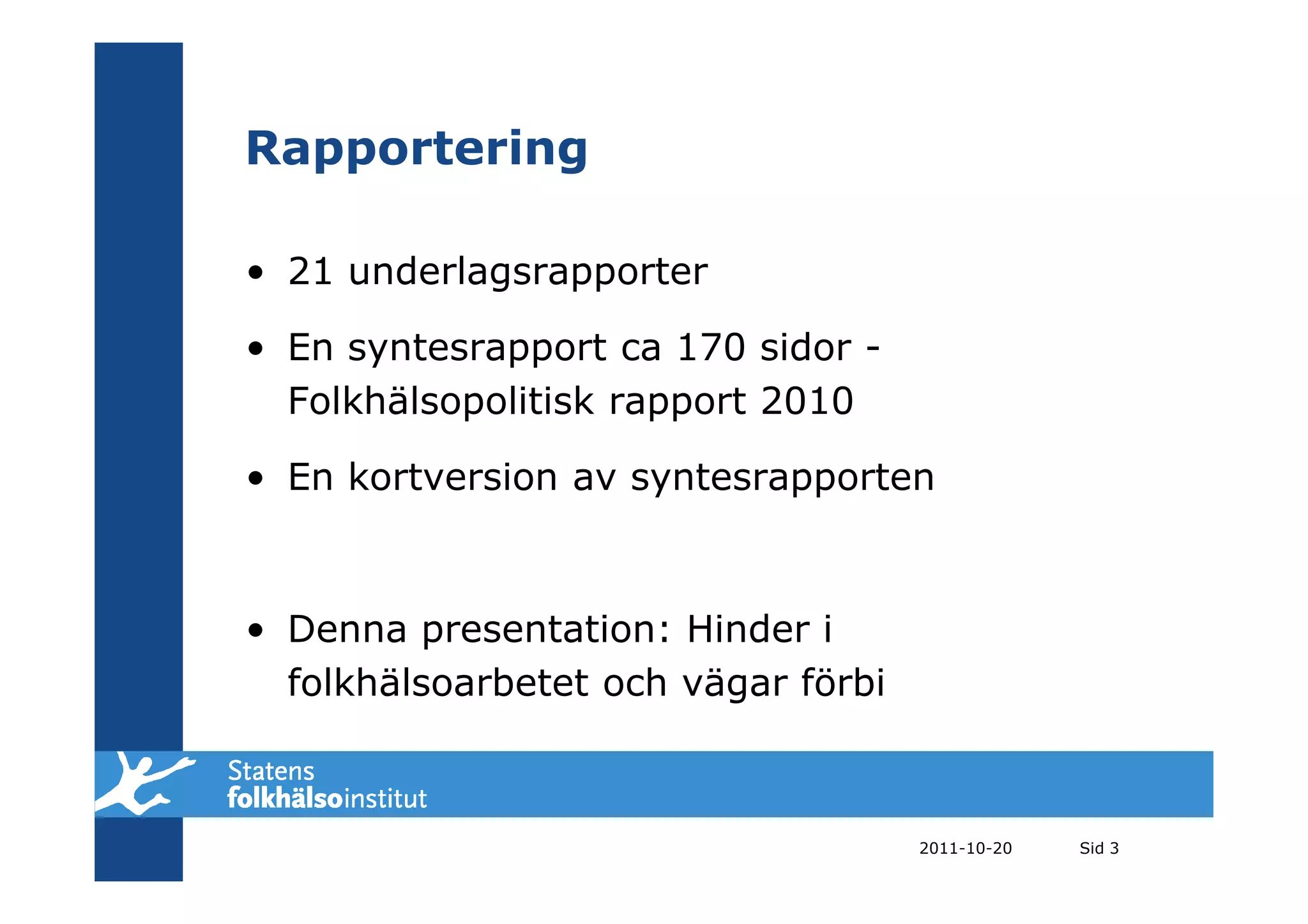 Rapportering

• 21 underlagsrapporter

• En syntesrapport ca 170 sidor -
  Folkhälsopolitisk rapport 2010

• En kortversion av syntesrapporten



• Denna presentation: Hinder i
  folkhälsoarbetet och vägar förbi



                                     2011-10-20   Sid 3
 