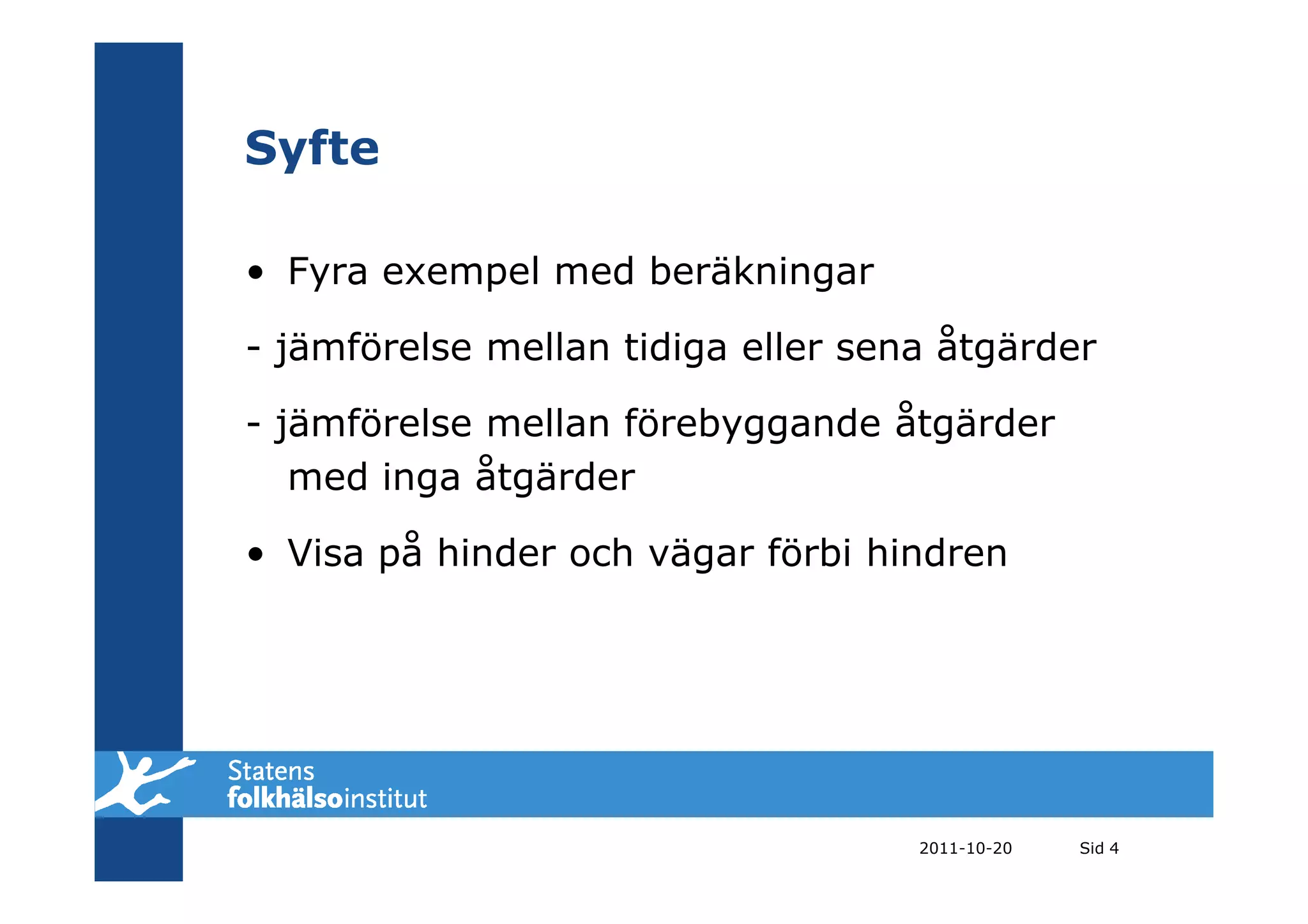 Syfte

• Fyra exempel med beräkningar

- jämförelse mellan tidiga eller sena åtgärder

- jämförelse mellan förebyggande åtgärder
   med inga åtgärder

• Visa på hinder och vägar förbi hindren




                                    2011-10-20   Sid 4
 