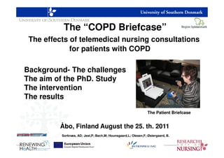 The “COPD Briefcase”
 The effects of telemedical nursing consultations
             for patients with COPD

Background- The challenges
The aim of the PhD. Study
The intervention
The results

                                                               The Patient Briefcase


         Åbo, Finland August the 25. th. 2011
          Sorknæs, AD; Jest,P; Bech,M; Hounsgaard,L; Olesen,F; Østergaard, B.
 