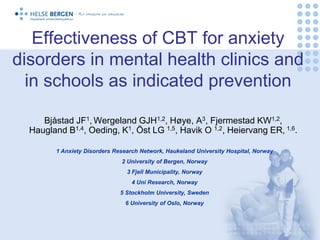 Effectiveness of CBT for anxiety
disorders in mental health clinics and
  in schools as indicated prevention

     Bjåstad JF1, Wergeland GJH1,2, Høye, A3, Fjermestad KW1,2,
  Haugland B1,4, Oeding, K1, Öst LG 1,5, Havik O 1,2, Heiervang ER, 1,6.

         1 Anxiety Disorders Research Network, Haukeland University Hospital, Norway
                               2 University of Bergen, Norway
                                 3 Fjell Municipality, Norway
                                   4 Uni Research, Norway
                               5 Stockholm University, Sweden
                                6 University of Oslo, Norway
 
