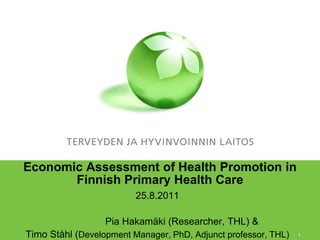 Economic Assessment of Health Promotion in
       Finnish Primary Health Care
                         25.8.2011

                  Pia Hakamäki (Researcher, THL) &
Timo Ståhl (Development Manager, PhD, Adjunct professor, THL)   1
 