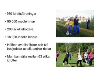 • 560   idrottsföreningar

• 90 000 medlemmar

• 200 är elitidrottare

• 18 000 ideella ledare

• Hälften av alla flickor och två
  tredjedelar av alla pojkar deltar

• Man kan välja mellan 63 olika
  idrotter
 
