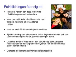 Folkbildningen åtar sig att
• Integrera hälsan och dess fördelning
  i folkbildningens ordinarie arbete

• Vara resurs i lokala folkhälsoarbetet med
  särskild inriktning på livsrelaterad
  ohälsa

• Vara en aktör för bättre och jämlikare hälsa

• Sprida kunskap om faktorer som bidrar till jämlikare hälsa och vad
  var och en kan göra för att påverka sin egen hälsa

• Utveckla metoder med natur- och kulturinslag samt utveckla
  mötesplatser för delaktighet och inflytande för att nå dem med
  störst risk för ohälsa

• Utarbeta modell för hälsofrämjande folkhögskola
 