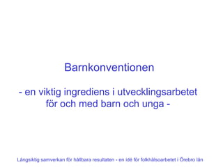 Barnkonventionen

- en viktig ingrediens i utvecklingsarbetet
       för och med barn och unga -




Långsiktig samverkan för hållbara resultaten - en idé för folkhälsoarbetet i Örebro län
 