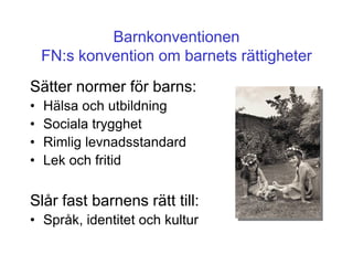 Barnkonventionen
    FN:s konvention om barnets rättigheter
Sätter normer för barns:
•   Hälsa och utbildning
•   Sociala trygghet
•   Rimlig levnadsstandard
•   Lek och fritid

Slår fast barnens rätt till:
• Språk, identitet och kultur
 