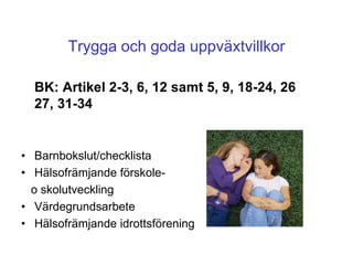 Trygga och goda uppväxtvillkor

  BK: Artikel 2-3, 6, 12 samt 5, 9, 18-24, 26
  27, 31-34


• Barnbokslut/checklista
• Hälsofrämjande förskole-
  o skolutveckling
• Värdegrundsarbete
• Hälsofrämjande idrottsförening
 