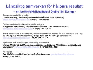 Långsiktig samverkan för hållbara resultat
           – en idé för folkhälsoarbetet i Örebro län, Sverige -
Samverkansavtal är grunden
Lisbet Omberg, utredningssekreterare Örebro läns landsting
lisbet.omberg@orebroll.se +46(0)196027487

Folkhälsoarbetet behöver den idéella sektorn
Margareta Johansson, folkhälsochef Örebro läns Idrottsförbund.
margareta.johansson@olif.se +46(0)19175575

Barnkonventionen – en viktig ingrediens i utvecklingsarbetet för och med barn och unga
Cecilia Ljung, folkhälsostrateg Degerfors och Karlskoga kommuner
cecilia.ljung@karlskoga.se +46(0)58662243

Nyfikenhet och kunskap ger utveckling och resultat
Linnea Hedkvist, folkhälsostrateg Nora, Lindesberg, Hällefors, Ljusnarsbergs
kommuner linnea.hedkvist@nora.se +46(0)58781106

Moderator
Eva Järliden, folkhälsostrateg Örebro kommun eva.jarliden@orebro.se
+46(0)19214223
 