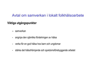 Avtal om samverkan i lokalt folkhälsoarbete
Viktiga utgångspunkter

   – samverkan

   - angripa den ojämlika fördelningen av hälsa

   - verka för en god hälsa hos barn och ungdomar

   - stärka det hälsofrämjande och sjukdomsförebyggande arbetet
 