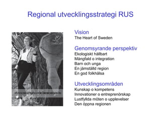 Regional utvecklingsstrategi RUS

              Vision
              The Heart of Sweden

              Genomsyrande perspektiv
              Ekologiskt hållbart
              Mångfald o integration
              Barn och unga
              En jämställd region
              En god folkhälsa

              Utvecklingsområden
              Kunskap o kompetens
              Innovationer o entreprenörskap
              Lustfyllda möten o upplevelser
              Den öppna regionen
 