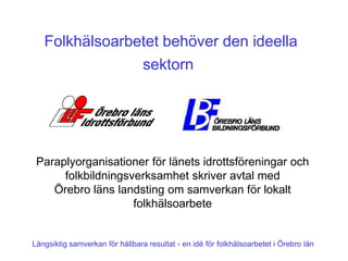 Folkhälsoarbetet behöver den ideella
                sektorn




 Paraplyorganisationer för länets idrottsföreningar och
      folkbildningsverksamhet skriver avtal med
    Örebro läns landsting om samverkan för lokalt
                    folkhälsoarbete


Långsiktig samverkan för hållbara resultat - en idé för folkhälsoarbetet i Örebro län
 