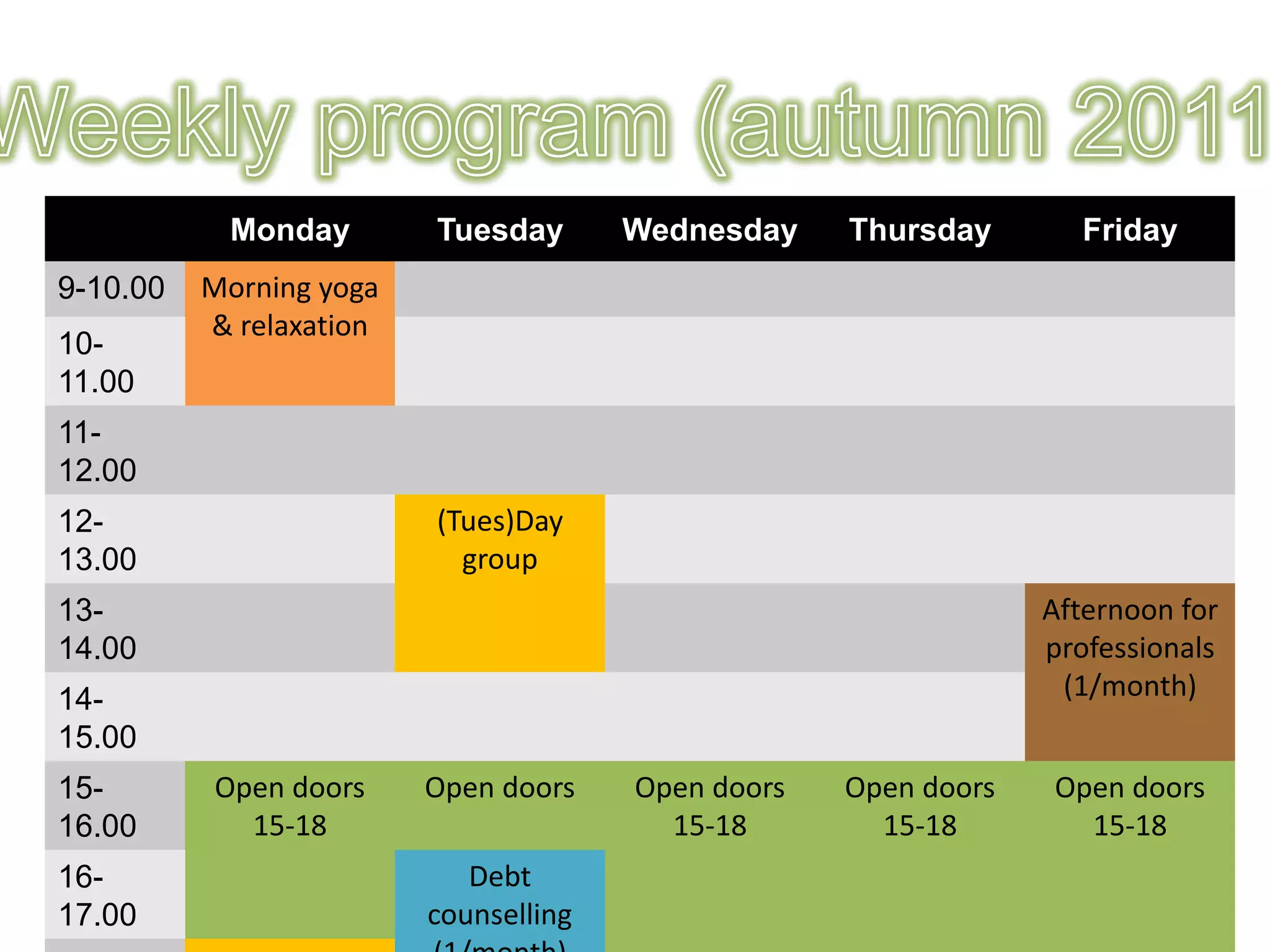 Monday        Tuesday       Wednesday    Thursday       Friday
9-10.00   Morning yoga
          & relaxation
10-
11.00
11-
12.00
12-                      (Tues)Day
13.00                      group
13-                                                              Afternoon for
14.00                                                            professionals
14-                                                               (1/month)
15.00
15-       Open doors     Open doors    Open doors   Open doors   Open doors
16.00       15-18                        15-18        15-18        15-18
16-                         Debt
17.00                    counselling
 