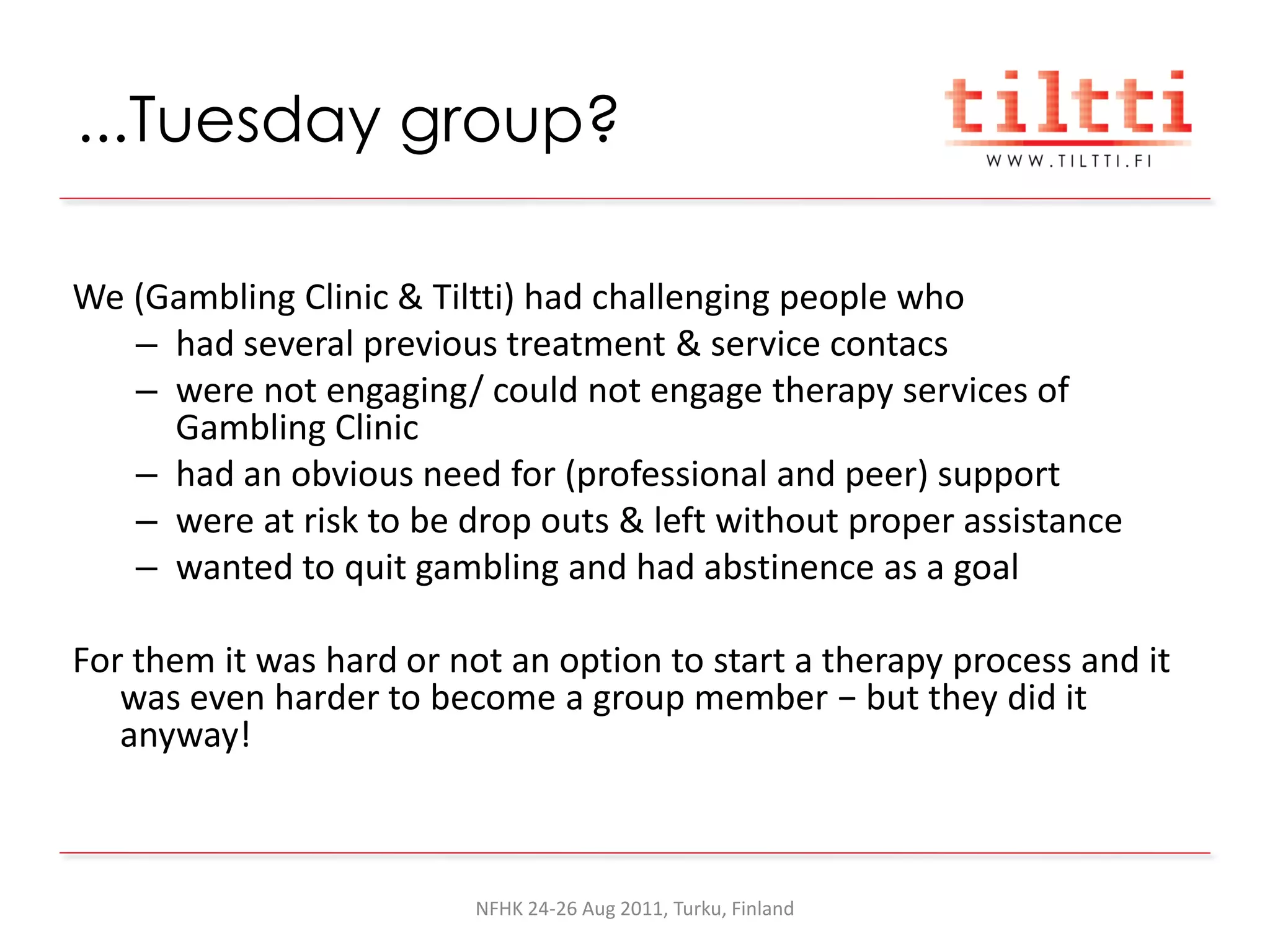 ...Tuesday group?

We (Gambling Clinic & Tiltti) had challenging people who
   – had several previous treatment & service contacs
   – were not engaging/ could not engage therapy services of
     Gambling Clinic
   – had an obvious need for (professional and peer) support
   – were at risk to be drop outs & left without proper assistance
   – wanted to quit gambling and had abstinence as a goal

For them it was hard or not an option to start a therapy process and it
   was even harder to become a group member − but they did it
   anyway!



                          NFHK 24-26 Aug 2011, Turku, Finland
 