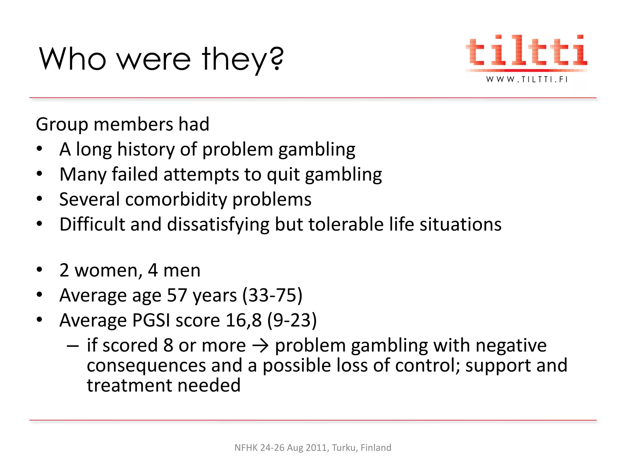 Who were they?
Group members had
• A long history of problem gambling
• Many failed attempts to quit gambling
• Several comorbidity problems
• Difficult and dissatisfying but tolerable life situations

• 2 women, 4 men
• Average age 57 years (33-75)
• Average PGSI score 16,8 (9-23)
   – if scored 8 or more → problem gambling with negative
     consequences and a possible loss of control; support and
     treatment needed

                         NFHK 24-26 Aug 2011, Turku, Finland
 