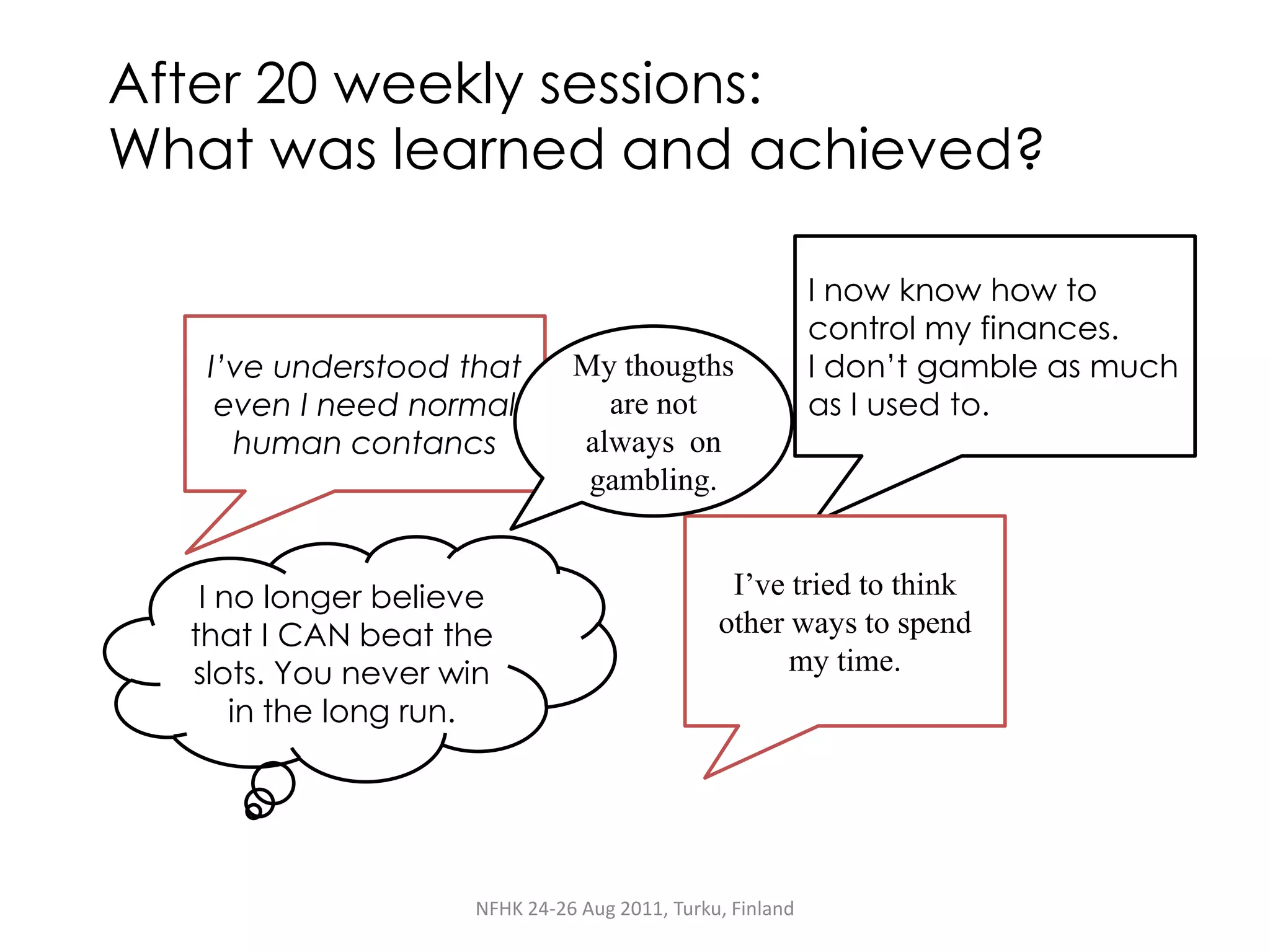 After 20 weekly sessions:
What was learned and achieved?

                                                          I now know how to
                                                          control my finances.
   I’ve understood that       My thougths                 I don’t gamble as much
    even I need normal          are not                   as I used to.
     human contancs           always on
                               gambling.


   I no longer believe                         I’ve tried to think
  that I CAN beat the                         other ways to spend
  slots. You never win                              my time.
      in the long run.




                    NFHK 24-26 Aug 2011, Turku, Finland
 