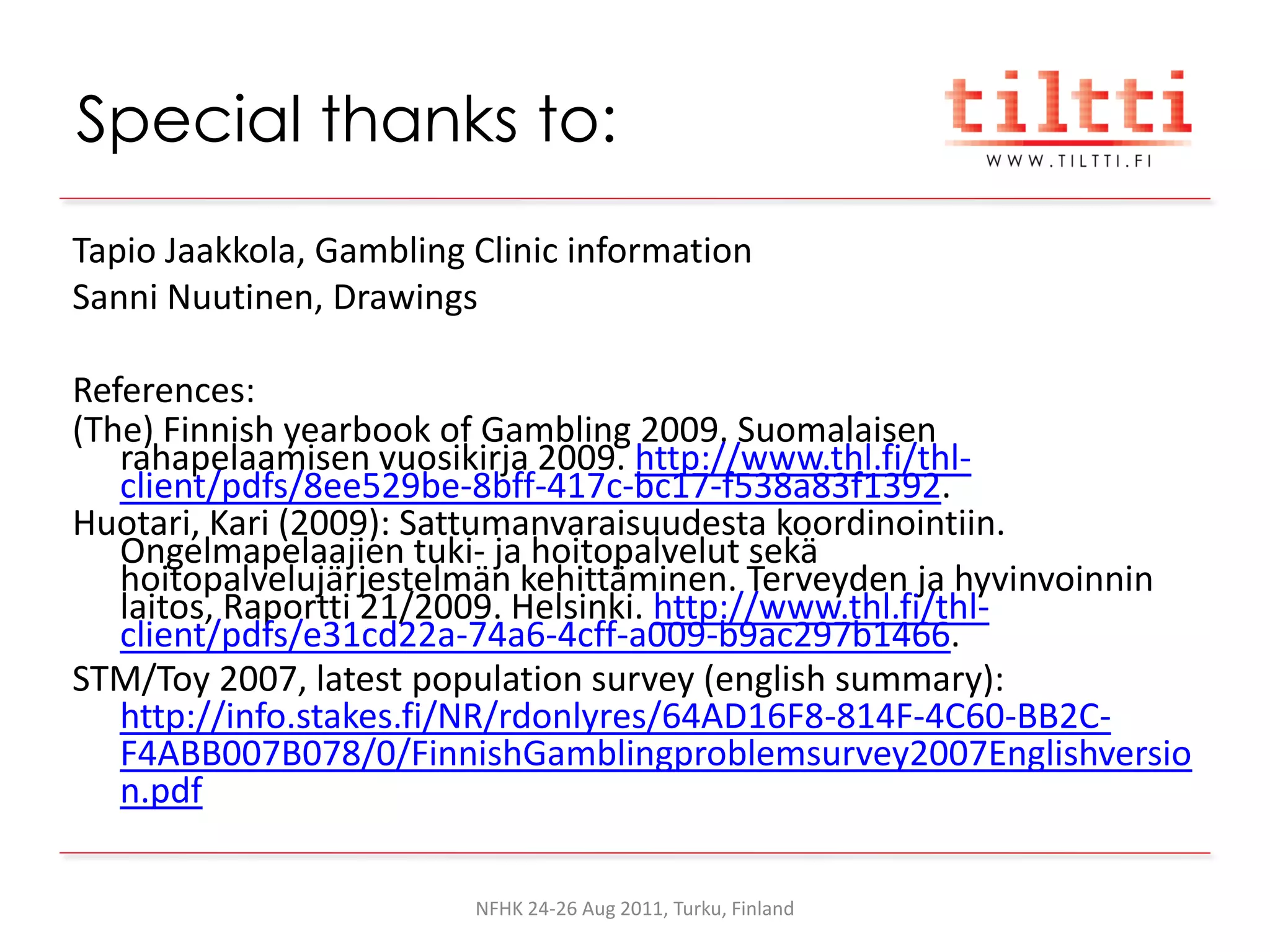 Special thanks to:
Tapio Jaakkola, Gambling Clinic information
Sanni Nuutinen, Drawings

References:
(The) Finnish yearbook of Gambling 2009. Suomalaisen
   rahapelaamisen vuosikirja 2009. http://www.thl.fi/thl-
   client/pdfs/8ee529be-8bff-417c-bc17-f538a83f1392.
Huotari, Kari (2009): Sattumanvaraisuudesta koordinointiin.
   Ongelmapelaajien tuki- ja hoitopalvelut sekä
   hoitopalvelujärjestelmän kehittäminen. Terveyden ja hyvinvoinnin
   laitos, Raportti 21/2009. Helsinki. http://www.thl.fi/thl-
   client/pdfs/e31cd22a-74a6-4cff-a009-b9ac297b1466.
STM/Toy 2007, latest population survey (english summary):
   http://info.stakes.fi/NR/rdonlyres/64AD16F8-814F-4C60-BB2C-
   F4ABB007B078/0/FinnishGamblingproblemsurvey2007Englishversio
   n.pdf

                         NFHK 24-26 Aug 2011, Turku, Finland
 
