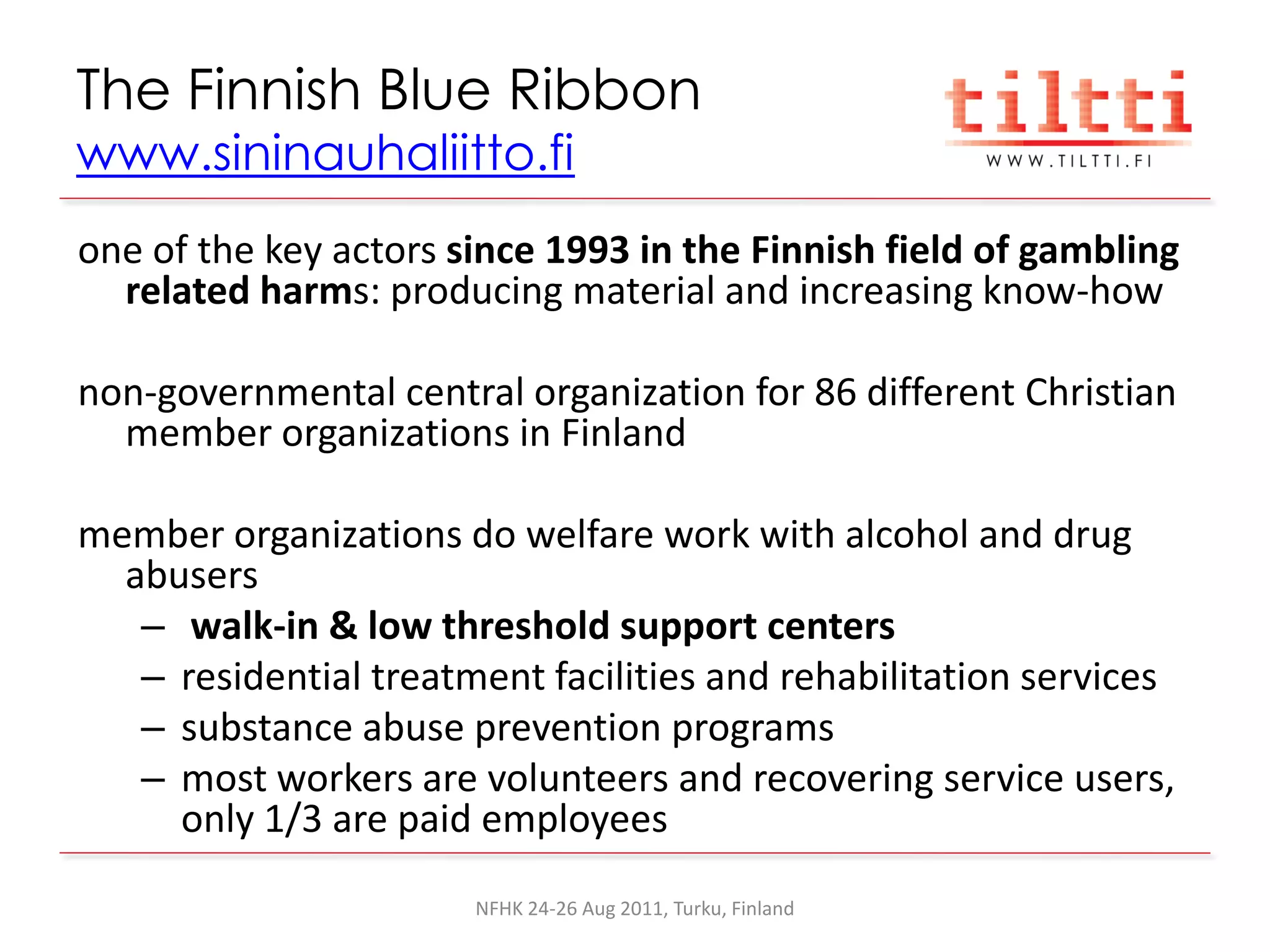 The Finnish Blue Ribbon
www.sininauhaliitto.fi
one of the key actors since 1993 in the Finnish field of gambling
  related harms: producing material and increasing know-how

non-governmental central organization for 86 different Christian
  member organizations in Finland

member organizations do welfare work with alcohol and drug
  abusers
   – walk-in & low threshold support centers
   – residential treatment facilities and rehabilitation services
   – substance abuse prevention programs
   – most workers are volunteers and recovering service users,
     only 1/3 are paid employees
                       NFHK 24-26 Aug 2011, Turku, Finland
 