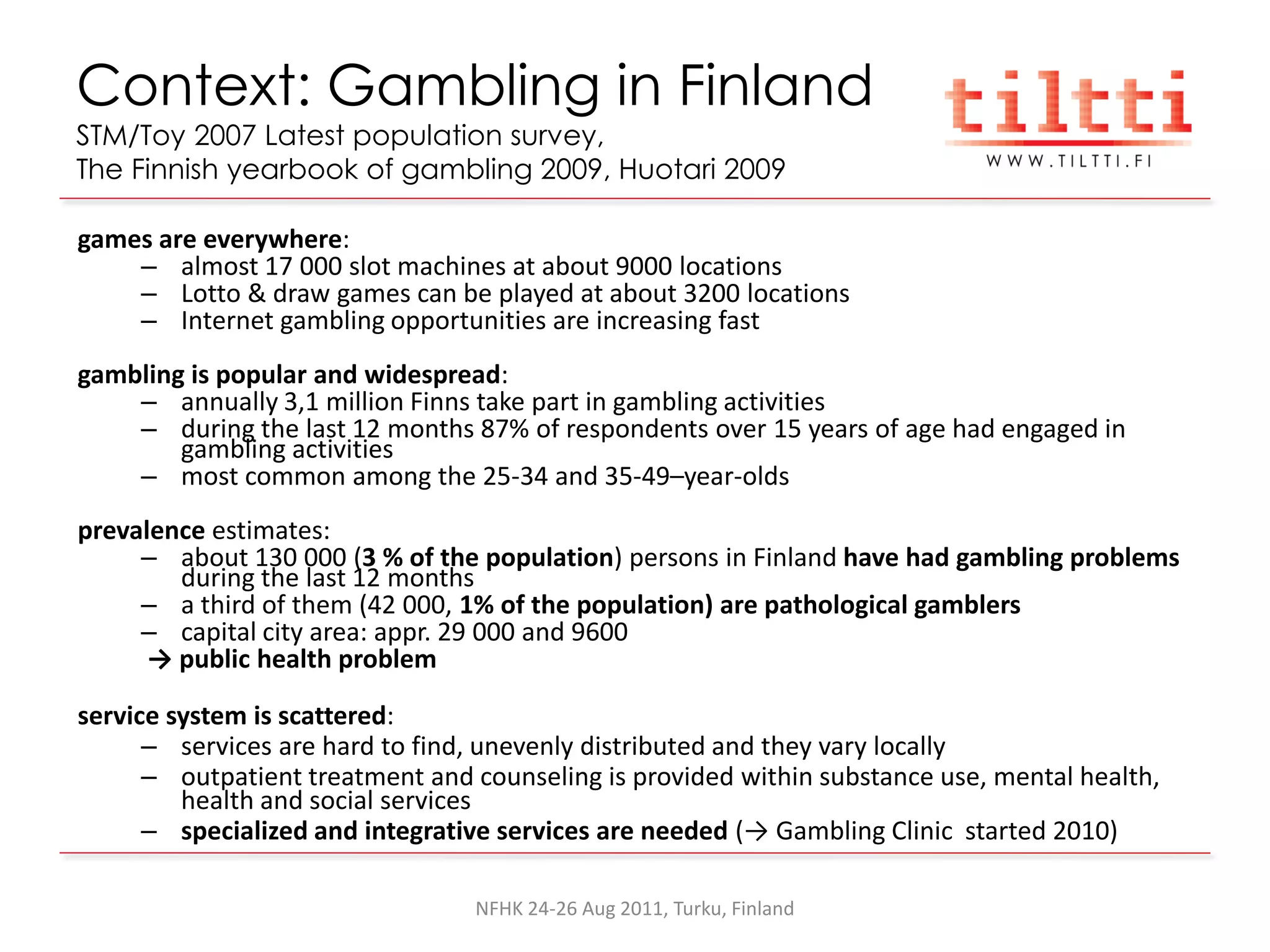 Context: Gambling in Finland
STM/Toy 2007 Latest population survey,
The Finnish yearbook of gambling 2009, Huotari 2009

games are everywhere:
    – almost 17 000 slot machines at about 9000 locations
    – Lotto & draw games can be played at about 3200 locations
    – Internet gambling opportunities are increasing fast
gambling is popular and widespread:
    – annually 3,1 million Finns take part in gambling activities
    – during the last 12 months 87% of respondents over 15 years of age had engaged in
        gambling activities
    – most common among the 25-34 and 35-49–year-olds
prevalence estimates:
     – about 130 000 (3 % of the population) persons in Finland have had gambling problems
        during the last 12 months
     – a third of them (42 000, 1% of the population) are pathological gamblers
     – capital city area: appr. 29 000 and 9600
      → public health problem

service system is scattered:
      – services are hard to find, unevenly distributed and they vary locally
      – outpatient treatment and counseling is provided within substance use, mental health,
         health and social services
      – specialized and integrative services are needed (→ Gambling Clinic started 2010)

                                 NFHK 24-26 Aug 2011, Turku, Finland
 